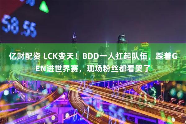 亿财配资 LCK变天！BDD一人扛起队伍，踩着GEN进世界赛，现场粉丝都看哭了