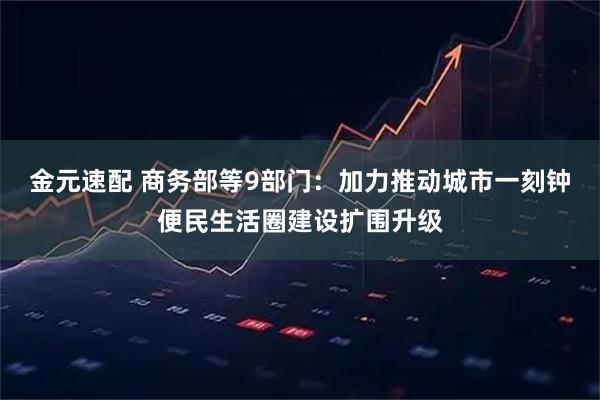 金元速配 商务部等9部门：加力推动城市一刻钟便民生活圈建设扩围升级