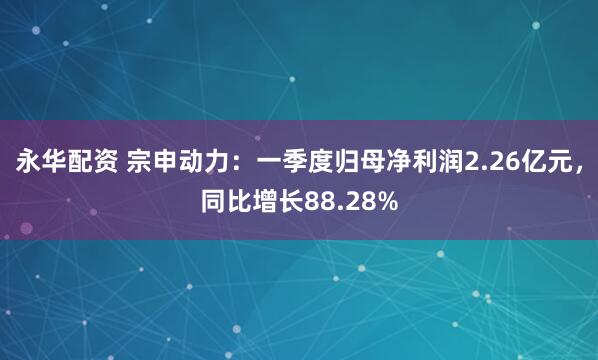 永华配资 宗申动力：一季度归母净利润2.26亿元，同比增长88.28%