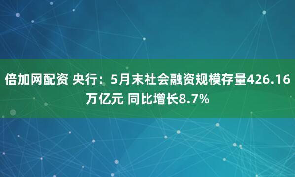 倍加网配资 央行：5月末社会融资规模存量426.16万亿元 同比增长8.7%