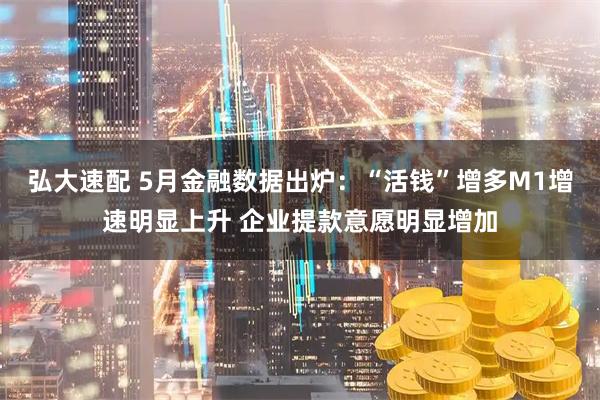 弘大速配 5月金融数据出炉：“活钱”增多M1增速明显上升 企业提款意愿明显增加