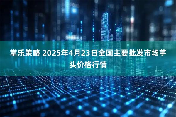 掌乐策略 2025年4月23日全国主要批发市场芋头价格行情