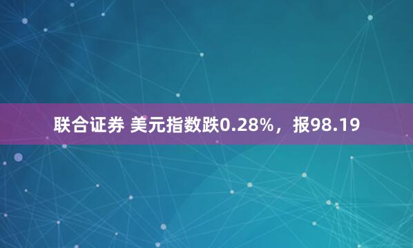 联合证券 美元指数跌0.28%，报98.19