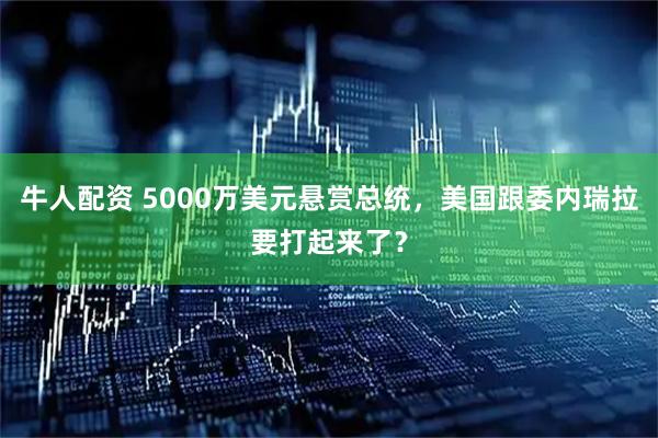 牛人配资 5000万美元悬赏总统，美国跟委内瑞拉要打起来了？