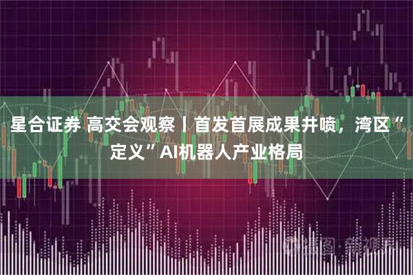 星合证券 高交会观察丨首发首展成果井喷，湾区“定义”AI机器人产业格局