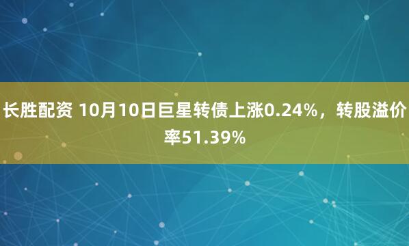 长胜配资 10月10日巨星转债上涨0.24%，转股溢价率51.39%