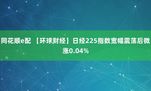 同花顺e配 【环球财经】日经225指数宽幅震荡后微涨0.04%