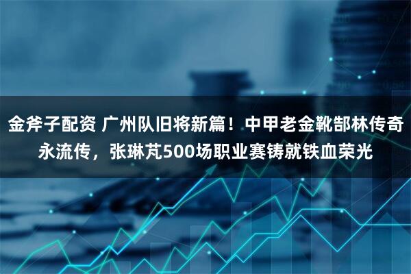 金斧子配资 广州队旧将新篇！中甲老金靴郜林传奇永流传，张琳芃500场职业赛铸就铁血荣光