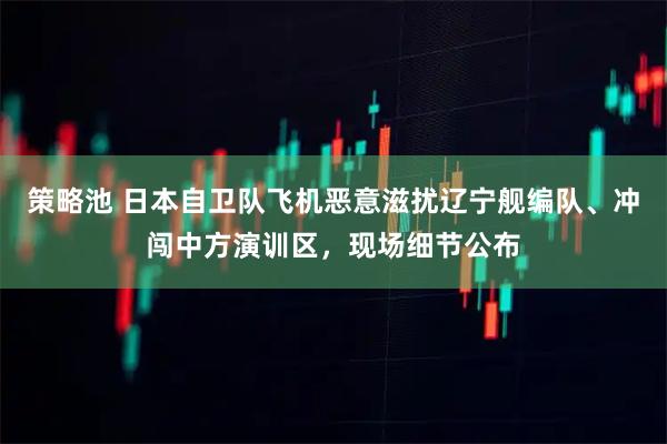 策略池 日本自卫队飞机恶意滋扰辽宁舰编队、冲闯中方演训区，现场细节公布