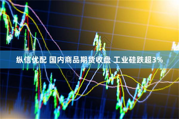 纵信优配 国内商品期货收盘 工业硅跌超3%