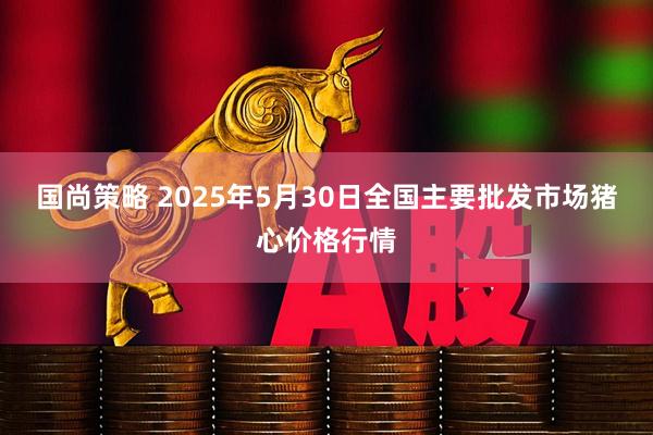 国尚策略 2025年5月30日全国主要批发市场猪心价格行情
