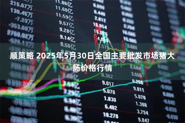 顺策略 2025年5月30日全国主要批发市场猪大肠价格行情