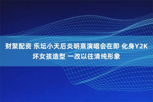 财聚配资 乐坛小天后炎明熹演唱会在即 化身Y2K坏女孩造型 一改以往清纯形象