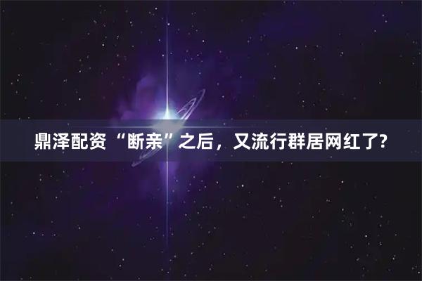 鼎泽配资 “断亲”之后，又流行群居网红了?