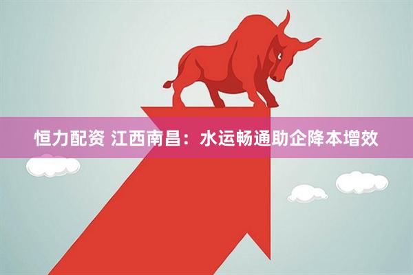 恒力配资 江西南昌：水运畅通助企降本增效