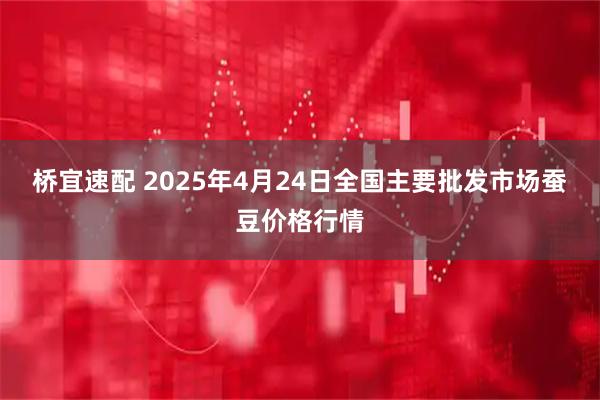桥宜速配 2025年4月24日全国主要批发市场蚕豆价格行情
