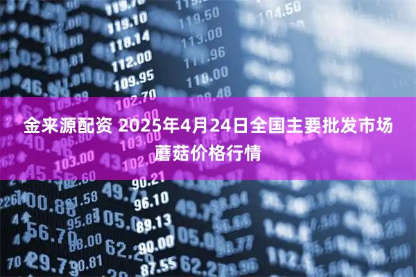 金来源配资 2025年4月24日全国主要批发市场蘑菇价格行情