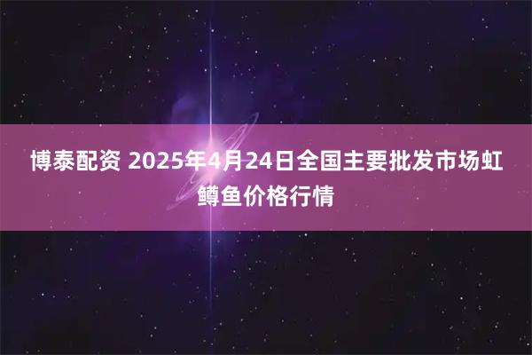 博泰配资 2025年4月24日全国主要批发市场虹鳟鱼价格行情