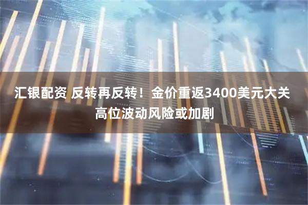 汇银配资 反转再反转！金价重返3400美元大关 高位波动风险或加剧