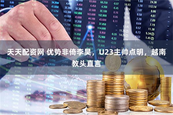 天天配资网 优势非倚李昊，U23主帅点明，越南教头直言