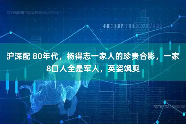 沪深配 80年代，杨得志一家人的珍贵合影，一家8口人全是军人，英姿飒爽