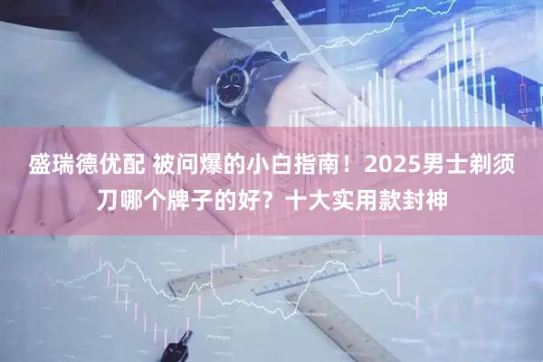 盛瑞德优配 被问爆的小白指南！2025男士剃须刀哪个牌子的好？十大实用款封神
