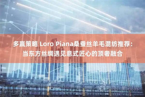 多赢策略 Loro Piana桑蚕丝羊毛混纺推荐：当东方丝绸遇见意式匠心的顶奢融合