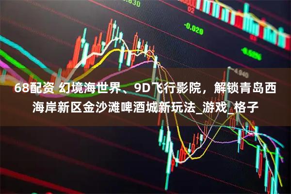 68配资 幻境海世界、9D飞行影院，解锁青岛西海岸新区金沙滩啤酒城新玩法_游戏_格子